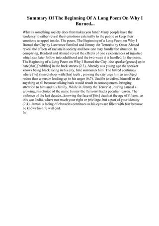 Summary Of The Beginning Of A Long Poem On Why I
Burned...
What is something society does that makes you hate? Many people have the
tendency to either reveal their emotions externally to the public or keep their
emotions wrapped inside. The poem, The Beginning of a Long Poem on Why I
Burned the City by Lawrence Benford and Jimmy the Terrorist by Omar Ahmed
reveal the effects of racism in society and how one may handle the situation. In
comparing, Benford and Ahmed reveal the effects of one s experiences of injustice
which can later follow into adulthood and the two ways it is handled. In the poem,
The Beginning of a Long Poem on Why I Burned the City , the speaker[grows] up in
hate[that] [bubbles] in the back streets (2 3). Already at a young age the speaker
knows being black living in his city, hate surrounds him. The hatred continues
where [he] shined shoes with [his] teeth , proving the city uses him as an object
rather than a person leading up to his anger (6,7). Unable to defend himself or do
anything at all because talking back would result in consequences, bringing
attention to him and his family. While in Jimmy the Terrorist , during Jamaal s
growing, his choice of the name Jimmy the Terrorist had a peculiar reason. The
violence of the last decade...knowing the face of [his] death at the age of fifteen , as
this was India, where not much your right or privilege, but a part of your identity
(2,4). Jamaal s facing of obstacles continues as his eyes are filled with fear because
he knows his life will end.
In
 
