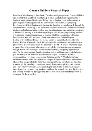 Gamma Phi Beta Research Paper
Benefits of Membership o Sisterhood: The sisterhood you gain as a Gamma Phi Beta
sets membership apart from membership in other local clubs or organizations. It
begins with the friendships formed during your collegiate years and continues to
grow as your bond deepens with the Sorority and your sisters. o Leadership
Development: Both collegians and alumnae further their personal growth through the
development of leadership skills. Members can serve as officers, committee members,
advisors and volunteer leaders to fine tune their talents and gain valuable experience.
Additionally, training is offered through chapter educational programming, online
webinars and workshops presented at Gamma Phi Beta conferences. o Campus
Involvement: You will have the... Show more content on Helpwriting.net ...
Reality o 1) The House Bunny The House Bunny is a comedy about a Playboy
Bunny, Shelley, who thinks she is kicked out of the mansion and has to find a new
place to live. Shelley ends up on the doorstep of the ZETA house, where she meets
a group of sorority women who can t get any pledges because they aren t popular
enough. Greek Life Portrayal: Sororities are constantly competing against each
other for the most pledges. In order to get new girls and have a successful chapter,
you have to look hot and have boys interested in you. The Truth: Sorority
recruitment is a very exact process, one that requires the PNMs (Potential new
members) to meet all of the chapters on campus. Chapters also have a total number
of girls they can give bids to. Sororities also recruit based on values, not based on
who can get the most boys. Sisterhood means that the other girls in your chapter
don t care what you look like, and your chapter can still be extremely successful
even if you don t go out every weekend and have the boys all over you. Believe it or
not, sorority women can be happy and thrive, even when they aren t the hottest. o
American Pie Presents Beta
 