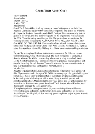 Grand Theft Auto ( Gta )
Taylor Bernard
Adam Junker
English 101 SO3
5, May. 2016
Background:
Grand Theft Auto (GTA) is a long running series of video games, published by
Rockstar Games and developed by subsidiary companies. The games are primarily
developed by Rockstar North (formerly DMA Design). There are currently sixteen
games in the series, plus two expansion packs for the original and two expansions
for GTA IV and including a multiplayer title. The games have been released for
various platforms, including the PC, PSX, PS2, Xbox, PS3, Xbox 360, PS4, Xbox
One, GBC, DC, GBA, PSP, DS, iPhone and Android with all but two of the games
released on multiple platforms ( Grand Theft Auto ). Mortal Kombat is a 2D fighting
game developed and released by Midway in ... Show more content on Helpwriting.net
...
Each of the seven playable characters enter the tournament for different reasons
(some for revenge, while others for glory). The main protagonist is Liu Kang, a
Shaolin Monk of the White Lotus society who wants to bring honor back to the
Mortal Kombat tournament. The main storyline was expanded through comics and
sequels, involving the evil forces of Outworld, who use the tournament in order to
take over Earth (known as Earthrealm) ( Mortal Kombat ).
Introduction:
Roughly 68 percent of all American households play computer or video games. Of
this, 25 percent are under the age of 18. While the average age of a typical video game
player is 35, it does show a large number of individuals are playing video games
before college and while they are still at home, living with their parents and
attending grade school. Media misrepresents video games as a violent distraction for
its audiences. Stereotypes of games like Grand Theft Auto or Mortal Kombat have
dramatically changed the video game world.
When playing violent video games most players can distinguish the difference
between the game and reality, but for others their game and realities are the same.
According to Tom Mcgrath, violent shooting games might not be just a game to some
people. Playing a
 