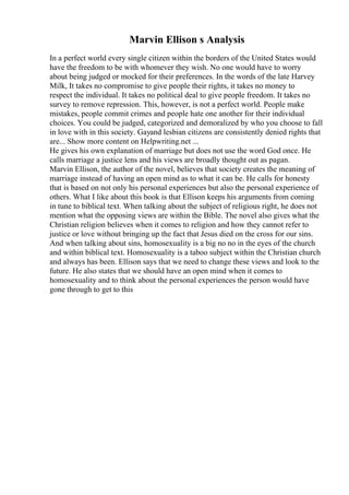Marvin Ellison s Analysis
In a perfect world every single citizen within the borders of the United States would
have the freedom to be with whomever they wish. No one would have to worry
about being judged or mocked for their preferences. In the words of the late Harvey
Milk, It takes no compromise to give people their rights, it takes no money to
respect the individual. It takes no political deal to give people freedom. It takes no
survey to remove repression. This, however, is not a perfect world. People make
mistakes, people commit crimes and people hate one another for their individual
choices. You could be judged, categorized and demoralized by who you choose to fall
in love with in this society. Gayand lesbian citizens are consistently denied rights that
are... Show more content on Helpwriting.net ...
He gives his own explanation of marriage but does not use the word God once. He
calls marriage a justice lens and his views are broadly thought out as pagan.
Marvin Ellison, the author of the novel, believes that society creates the meaning of
marriage instead of having an open mind as to what it can be. He calls for honesty
that is based on not only his personal experiences but also the personal experience of
others. What I like about this book is that Ellison keeps his arguments from coming
in tune to biblical text. When talking about the subject of religious right, he does not
mention what the opposing views are within the Bible. The novel also gives what the
Christian religion believes when it comes to religion and how they cannot refer to
justice or love without bringing up the fact that Jesus died on the cross for our sins.
And when talking about sins, homosexuality is a big no no in the eyes of the church
and within biblical text. Homosexuality is a taboo subject within the Christian church
and always has been. Ellison says that we need to change these views and look to the
future. He also states that we should have an open mind when it comes to
homosexuality and to think about the personal experiences the person would have
gone through to get to this
 
