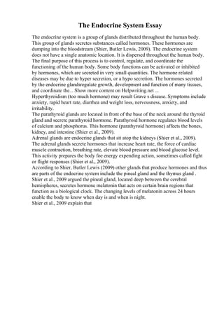 The Endocrine System Essay
The endocrine system is a group of glands distributed throughout the human body.
This group of glands secretes substances called hormones. These hormones are
dumping into the bloodstream (Shier, Butler Lewis, 2009). The endocrine system
does not have a single anatomic location. It is dispersed throughout the human body.
The final purpose of this process is to control, regulate, and coordinate the
functioning of the human body. Some body functions can be activated or inhibited
by hormones, which are secreted in very small quantities. The hormone related
diseases may be due to hyper secretion, or a hypo secretion. The hormones secreted
by the endocrine glandsregulate growth, development and function of many tissues,
and coordinate the... Show more content on Helpwriting.net ...
Hyperthyroidism (too much hormone) may result Grave s disease. Symptoms include
anxiety, rapid heart rate, diarrhea and weight loss, nervousness, anxiety, and
irritability.
The parathyroid glands are located in front of the base of the neck around the thyroid
gland and secrete parathyroid hormone. Parathyroid hormone regulates blood levels
of calcium and phosphorus. This hormone (parathyroid hormone) affects the bones,
kidney, and intestine (Shier et al., 2009).
Adrenal glands are endocrine glands that sit atop the kidneys (Shier et al., 2009).
The adrenal glands secrete hormones that increase heart rate, the force of cardiac
muscle contraction, breathing rate, elevate blood pressure and blood glucose level.
This activity prepares the body foe energy expending action, sometimes called fight
or flight responses (Shier et al., 2009).
According to Shier, Butler Lewis (2009) other glands that produce hormones and thus
are parts of the endocrine system include the pineal gland and the thymus gland .
Shier et al., 2009 argued the pineal gland, located deep between the cerebral
hemispheres, secretes hormone melatonin that acts on certain brain regions that
function as a biological clock. The changing levels of melatonin across 24 hours
enable the body to know when day is and when is night.
Shier et al., 2009 explain that
 