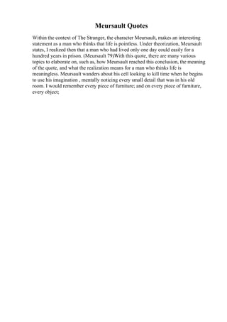 Meursault Quotes
Within the context of The Stranger, the character Meursault, makes an interesting
statement as a man who thinks that life is pointless. Under theorization, Meursault
states, I realized then that a man who had lived only one day could easily for a
hundred years in prison. (Meursault 79)With this quote, there are many various
topics to elaborate on, such as, how Meursault reached this conclusion, the meaning
of the quote, and what the realization means for a man who thinks life is
meaningless. Meursault wanders about his cell looking to kill time when he begins
to use his imagination , mentally noticing every small detail that was in his old
room. I would remember every piece of furniture; and on every piece of furniture,
every object;
 