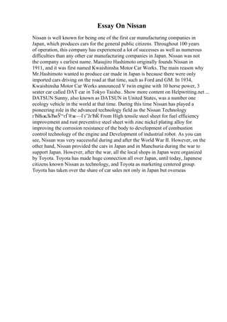 Essay On Nissan
Nissan is well known for being one of the first car manufacturing companies in
Japan, which produces cars for the general public citizens. Throughout 100 years
of operation, this company has experienced a lot of successes as well as numerous
difficulties than any other car manufacturing companies in Japan. Nissan was not
the company s earliest name. Masujiro Hashimoto originally founds Nissan in
1911, and it was first named Kwaishinsha Motor Car Works. The main reason why
Mr.Hashimoto wanted to produce car made in Japan is because there were only
imported cars driving on the road at that time, such as Ford and GM. In 1934,
Kwaishinsha Motor Car Works announced V twin engine with 10 horse power, 3
seater car called DAT car in Tokyo Taisho
... Show more content on Helpwriting.net ...
DATSUN Sunny, also known as DATSUN in United States, was a number one
ecology vehicle in the world at that time. During this time Nissan has played a
pioneering role in the advanced technology field as the Nissan Technology
гЂЊжЉЂиЎ“гЃ®ж—Ґз”ЈгЂЌ From High tensile steel sheet for fuel efficiency
improvement and rust preventive steel sheet with zinc nickel plating alloy for
improving the corrosion resistance of the body to development of combustion
control technology of the engine and Development of industrial robot. As you can
see, Nissan was very successful during and after the World War II. However, on the
other hand, Nissan provided the cars in Japan and in Manchuria during the war to
support Japan. However, after the war, all the local shops in Japan were organized
by Toyota. Toyota has made huge connection all over Japan, until today, Japanese
citizens known Nissan as technology, and Toyota as marketing centered group.
Toyota has taken over the share of car sales not only in Japan but overseas
 