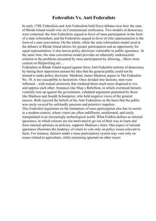 Federalists Vs. Anti Federalists
In early 1788, Federalists and Anti Federalists held fierce debates over how the state
of Rhode Island would vote on Constitutional ratification. Two models of democracy
were contested: the Anti Federalists argued in favor of mass participation in the form
of a state referendum, and the Federalists argued in favor of elite representation in the
form of a state convention. On the whole, while the state referendum model used in
the debates in Rhode Island allows for greater participation and an opportunity for
equal representation, it also leaves policy decisions vulnerable to public ignorance. At
the same time, the state convention model provides an inherently undemocratic
solution to the problems presented by mass participation by allowing... Show more
content on Helpwriting.net ...
Federalists in Rhode Island argued against these Anti Federalist notions of democracy
by basing their opposition around the idea that the general public could not be
trusted to make policy decisions. Mankind, James Madison argues in The Federalist
No. 10, is too susceptible to factionism. Once divided into factions, men were
inflamed... with mutual animosity that rendered them much more disposed to vex
and oppress each other. Instances like Shay s Rebellion, in which overtaxed farmers
violently rose up against the government, validated arguments presented by those
like Madison and Joseph Schumpeter, who held negative views of the general
masses. Both rejected the beliefs of the Anti Federalists on the basis that the public
was easily swayed by unfriendly passions and primitive impulses .
This Federalist arguments on the limitations of mass participation also has its merits
in a modern context, where voters are often indifferent, uninformed, and easily
manipulated in an increasingly technological world. What Fishkin defines as rational
ignorance, in which citizens are not motivated to go out of their way to learn and
form rational opinions on policies, supports Madison s fears. One aspect of rational
ignorance illustrates the tendency of voters to vote only on policy issues relevant to
them. For instance, farmers under a mass participatory system may vote only on
issues related to agriculture, while remaining ignorant on other issues
 