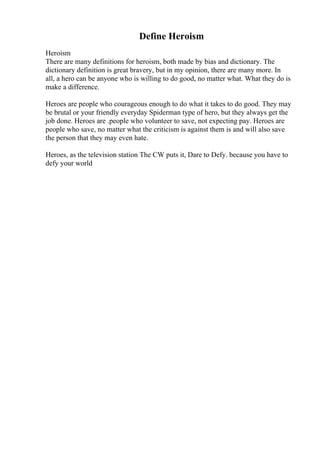 Define Heroism
Heroism
There are many definitions for heroism, both made by bias and dictionary. The
dictionary definition is great bravery, but in my opinion, there are many more. In
all, a hero can be anyone who is willing to do good, no matter what. What they do is
make a difference.
Heroes are people who courageous enough to do what it takes to do good. They may
be brutal or your friendly everyday Spiderman type of hero, but they always get the
job done. Heroes are .people who volunteer to save, not expecting pay. Heroes are
people who save, no matter what the criticism is against them is and will also save
the person that they may even hate.
Heroes, as the television station The CW puts it, Dare to Defy. because you have to
defy your world
 