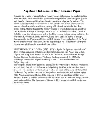 Napoleon s Influence In Italy Research Paper
In north Italy, roots of struggles between city states still plagued their relationships.
Their failure to unite reduced this potential to compete with other European powers
and therefore became political satellites in a continent of powerful nations. The
abrupt switch from the Mediterranean to the Atlantic and Indian oceans for new
sources of trade sent the maritime economy of Italian cities into decline. Direct
access to the Atlantic became the primary source of wealth for european countries
like Spain and Portugal. Challenges to the Church s authority in earlier centuries
failed to bring down the papacy, and in the 16th century it stood strong in face of the
Protestant Reformation. It did however, loose much of its influence in Europe.
Consequently, the Pope was able to establish its own house and enlarged the Papal
States under which it functioned. By the beginning of the 16th century, the Pope s
domain extended into the lower Po River valley.
AUSTRIAN HABSBURG ERA (1713 1860) In Spain, the Spanish succession of
1701 created a division of lands once the Habsburgs died out. Places like Milan,
Naples and Sicily were transferred out of the control of the Austrian Habsburgs.
During this time the kingdom of Piedmont Sardinia appeared. By 1735, the
Habsburgs surrendered Naples and Sicily to the ... Show more content on
Helpwriting.net ...
His conquest of the entire peninsula caused for the redrawing of political boundaries
several times. Napoleon s influence in Italy during the 1700 s also resulted in the
creation of the modern day Italian flag. It takes on many of the same attributes that
the French flag has incorporated with regards to its dimensions and tricolor aspect.
After Napoleon crowned himself the emperor in 1804, a small part of Italy was
annexed to France and the remained of the peninsula was divided into kingdoms and
small principalities. The Congress of Vienna in 1814 would reestablish the former
boundaries of the
 