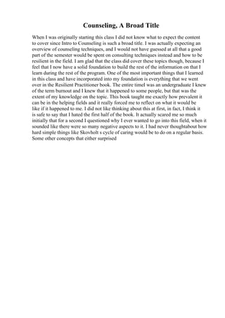 Counseling, A Broad Title
When I was originally starting this class I did not know what to expect the content
to cover since Intro to Counseling is such a broad title. I was actually expecting an
overview of counseling techniques, and I would not have guessed at all that a good
part of the semester would be spent on consulting techniques instead and how to be
resilient in the field. I am glad that the class did cover these topics though, because I
feel that I now have a solid foundation to build the rest of the information on that I
learn during the rest of the program. One of the most important things that I learned
in this class and have incorporated into my foundation is everything that we went
over in the Resilient Practitioner book. The entire timeI was an undergraduate I knew
of the term burnout and I knew that it happened to some people, but that was the
extent of my knowledge on the topic. This book taught me exactly how prevalent it
can be in the helping fields and it really forced me to reflect on what it would be
like if it happened to me. I did not like thinking about this at first, in fact, I think it
is safe to say that I hated the first half of the book. It actually scared me so much
initially that for a second I questioned why I ever wanted to go into this field, when it
sounded like there were so many negative aspects to it. I had never thoughtabout how
hard simple things like Skovholt s cycle of caring would be to do on a regular basis.
Some other concepts that either surprised
 
