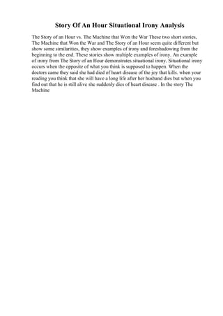 Story Of An Hour Situational Irony Analysis
The Story of an Hour vs. The Machine that Won the War These two short stories,
The Machine that Won the War and The Story of an Hour seem quite different but
show some similarities, they show examples of irony and foreshadowing from the
beginning to the end. These stories show multiple examples of irony. An example
of irony from The Story of an Hour demonstrates situational irony. Situational irony
occurs when the opposite of what you think is supposed to happen. When the
doctors came they said she had died of heart disease of the joy that kills. when your
reading you think that she will have a long life after her husband dies but when you
find out that he is still alive she suddenly dies of heart disease . In the story The
Machine
 