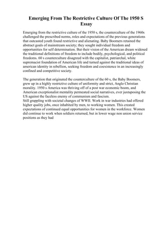 Emerging From The Restrictive Culture Of The 1950 S
Essay
Emerging from the restrictive culture of the 1950 s, the counterculture of the 1960s
challenged the prescribed norms, roles and expectations of the previous generations
that outcasted youth found restrictive and alienating. Baby Boomers retained the
abstract goals of mainstream society; they sought individual freedom and
opportunities for self determination. But their vision of the American dream widened
the traditional definitions of freedom to include bodily, psychological, and political
freedoms. 60 s counterculture disagreed with the capitalist, patriarchal, white
supremacist foundation of American life and turned against the traditional ideas of
american identity in rebellion, seeking freedom and coexistence in an increasingly
confined and competitive society.
The generation that originated the counterculture of the 60 s, the Baby Boomers,
grew up in a highly restrictive culture of uniformity and strict, Anglo Christian
morality. 1950 s America was thriving off of a post war economic boom, and
American exceptionalist mentality permeated social narratives, ever juxtaposing the
US against the faceless enemy of communism and fascism.
Still grappling with societal changes of WWII. Work in war industries had offered
higher quality jobs, once inhabited by men, to working women. This created
expectations of continued equal opportunities for women in the workforce. Women
did continue to work when soldiers returned, but in lower wage non union service
positions as they had
 