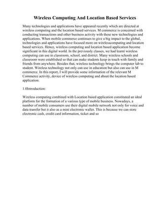 Wireless Computing And Location Based Services
Many technologies and applications have appeared recently which are directed at
wireless computing and the location based services. M commerce is concerned with
conducting transactions and other business activity with these new technologies and
applications. When mobile commerce continues to give a big impact to the global,
technologies and applications have focused more on wirelesscomputing and location
based services. Hence, wireless computing and location based application become
significant in this digital world. In the previously classes, we had learnt wireless
computing can use in classroom, school, and district. Many wireless schools and
classroom were established so that can make students keep in touch with family and
friends from anywhere. Besides that, wireless technology brings the computer lab to
student. Wireless technology not only can use in education but also can use in M
commerce. In this report, I will provide some information of the relevant M
Commerce activity, device of wireless computing and about the location based
application.
1.0Introduction:
Wireless computing combined with Location based application constituted an ideal
platform for the formation of a various type of mobile business. Nowadays, a
number of mobile consumers use their digital mobile network not only for voice and
data transfer but it also as a mini electronic wallet. This is because we can store
electronic cash, credit card information, ticket and so
 