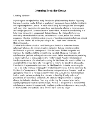 Learning Behavior Essays
Learning Behavior
Psychologists have preformed many studies and proposed many theories regarding
learning. Learning can be defined as a relatively permanent change in behavior that is
due to past experience. John B. Watson was an early psychologist that didn t agree
with many other psychologist s ideas about learning only relating to consciousness
and thought processes. As the founder of behaviorism, Watson studied learning in a
behavioral perspective, an approach that emphasizes the relationship between
outwardly observable behaviors and environmental events, rather than mental
processes. Classical conditioning is a process of learning associations between stimuli
used by Ivan Pavlov, a Russian physiologist. In ... Show more content on
Helpwriting.net ...
Skinner believed that classical conditioning was limited to behaviors that are
reflexively elicited. An operant describes behaviors that are operate upon the
environment to generate consequences. Reinforcement follows an operant and
increases the likelihood of the operant being repeated. There are two forms of
reinforcement: positive and negative reinforcement. When an event occurs producing
a positive effect, it is considered positive reinforcement. Negative reinforcement
involves the removal of a stimulus increasing the likelihood of a positive effect. An
example of this would be to take two aspirins to remove the pain from a headache.
Punishment is a process that decreases the likelihood of a behavior to occur again.
This is not to be confused with negative reinforcement because it doesn t increase the
likelihood of an occurrence. There are drawbacks to punishment. It doesn t teach an
appropriate behavior to replace an inappropriate one. Also, intense punishment can
lead to results such as passivity, fear, anxiety, or hostility. Finally, effects of
punishment are sometimes temporary. An alternative to punishment is trying to
change the behavior of others. First, stop reinforcing the problem behavior by
identifying the reinforcer and eliminating it. When it is not possible to eliminate the
reinforcement, remove the opportunity to obtain positive reinforcement. An example
of this would be time out for a child because he or she is no longer
 