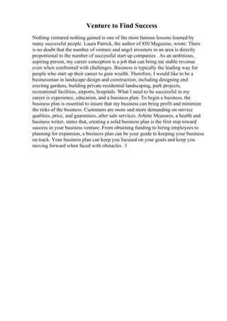 Venture to Find Success
Nothing ventured nothing gained is one of the most famous lessons learned by
many successful people. Laura Patrick, the author of 850 Magazine, wrote: There
is no doubt that the number of venture and angel investors in an area is directly
proportional to the number of successful start up companies . As an ambitious,
aspiring person, my career conception is a job that can bring me stable revenue
even when confronted with challenges. Business is typically the leading way for
people who start up their career to gain wealth. Therefore, I would like to be a
businessman in landscape design and construction, including designing and
erecting gardens, building private residential landscaping, park projects,
recreational facilities, airports, hospitals. What I need to be successful in my
career is experience, education, and a business plan. To begin a business, the
business plan is essential to insure that my business can bring profit and minimize
the risks of the business. Customers are more and more demanding on service
qualities, price, and guarantees, after sale services. Arlette Measures, a health and
business writer, states that, creating a solid business plan is the first step toward
success in your business venture. From obtaining funding to hiring employees to
planning for expansion, a business plan can be your guide to keeping your business
on track. Your business plan can keep you focused on your goals and keep you
moving forward when faced with obstacles . I
 