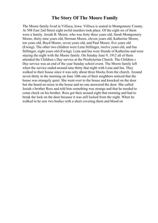 The Story Of The Moore Family
The Moore family lived in Villisca, Iowa. Villisca is seated in Montgomery County.
At 508 East 2nd Street eight awful murders took place. Of the eight six of them
were a family. Josiah B. Moore, who was forty three years old, Sarah Montgomery
Moore, thirty nine years old, Herman Moore, eleven years old, Katherine Moore,
ten years old, Boyd Moore, seven years old, and Paul Moore, five years old
(Ewing). The other two children were Lena Stillinger, twelve years old, and Ina
Stillinger, eight years old (Ewing). Lena and Ina were friends of Katherine and were
staying the night with the Moore family. On Sunday June 9, 1912 all of them
attended the Children s Day service at the Presbyterian Church. The Children s
Day service was an end of the year Sunday school event. The Moore family left
when the service ended around nine thirty that night with Lena and Ina. They
walked to their house since it was only about three blocks from the church. Around
seven thirty in the morning on June 10th one of their neighbors noticed that the
house was strangely quiet. She went over to the house and knocked on the door
but she heard no noise in the house and no one answered the door. She called
Josiah s brother Ross and told him something was strange and that he needed to
come check on his brother. Ross got their around eight that morning and had to
break the lock on the door because it was still locked from the night. When he
walked in he saw two bodies with a sheet covering them and blood on
 