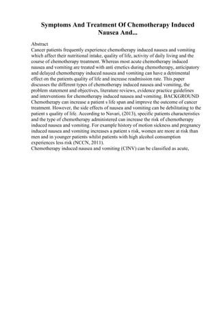 Symptoms And Treatment Of Chemotherapy Induced
Nausea And...
Abstract
Cancer patients frequently experience chemotherapy induced nausea and vomiting
which affect their nutritional intake, quality of life, activity of daily living and the
course of chemotherapy treatment. Whereas most acute chemotherapy induced
nausea and vomiting are treated with anti emetics during chemotherapy, anticipatory
and delayed chemotherapy induced nausea and vomiting can have a detrimental
effect on the patients quality of life and increase readmission rate. This paper
discusses the different types of chemotherapy induced nausea and vomiting, the
problem statement and objectives, literature reviews, evidence practice guidelines
and interventions for chemotherapy induced nausea and vomiting. BACKGROUND
Chemotherapy can increase a patient s life span and improve the outcome of cancer
treatment. However, the side effects of nausea and vomiting can be debilitating to the
patient s quality of life. According to Navari, (2013), specific patients characteristics
and the type of chemotherapy administered can increase the risk of chemotherapy
induced nausea and vomiting. For example history of motion sickness and pregnancy
induced nausea and vomiting increases a patient s risk, women are more at risk than
men and in younger patients whilst patients with high alcohol consumption
experiences less risk (NCCN, 2011).
Chemotherapy induced nausea and vomiting (CINV) can be classified as acute,
 