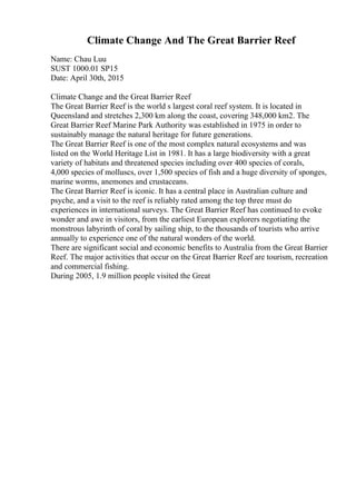 Climate Change And The Great Barrier Reef
Name: Chau Luu
SUST 1000.01 SP15
Date: April 30th, 2015
Climate Change and the Great Barrier Reef
The Great Barrier Reef is the world s largest coral reef system. It is located in
Queensland and stretches 2,300 km along the coast, covering 348,000 km2. The
Great Barrier Reef Marine Park Authority was established in 1975 in order to
sustainably manage the natural heritage for future generations.
The Great Barrier Reef is one of the most complex natural ecosystems and was
listed on the World Heritage List in 1981. It has a large biodiversity with a great
variety of habitats and threatened species including over 400 species of corals,
4,000 species of molluscs, over 1,500 species of fish and a huge diversity of sponges,
marine worms, anemones and crustaceans.
The Great Barrier Reef is iconic. It has a central place in Australian culture and
psyche, and a visit to the reef is reliably rated among the top three must do
experiences in international surveys. The Great Barrier Reef has continued to evoke
wonder and awe in visitors, from the earliest European explorers negotiating the
monstrous labyrinth of coral by sailing ship, to the thousands of tourists who arrive
annually to experience one of the natural wonders of the world.
There are significant social and economic benefits to Australia from the Great Barrier
Reef. The major activities that occur on the Great Barrier Reef are tourism, recreation
and commercial fishing.
During 2005, 1.9 million people visited the Great
 