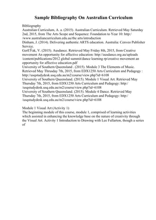 Sample Bibliography On Australian Curriculum
Bibliography
Australian Curriculum, A. a. (2015). Australian Curriculum. Retrieved May Saturday
2nd, 2015, from The Arts Scope and Sequence: Foundation to Year 10: http:/
/www.australiancurriculum.edu.au/the arts/introduction
Dinham, J. (2014). Delivering authentic ARTS education. Australia: Cenveo Publisher
Service.
GerЕЎak, V. (2015). Ausdance. Retrieved May Friday 8th, 2015, from Creative
movement An opportunity for affective education: http://ausdance.org.au/uploads
/content/publications/2012 global summit/dance learning rp/creative movement an
opportunity for affective education.pdf
University of Southern Queensland . (2015). Module 3 The Elements of Music.
Retrieved May Thrusday 7th, 2015, from EDX1250 Arts Curriculum and Pedagogy :
http://usqstudydesk.usq.edu.au/m2/course/view.php?id=6108
University of Southern Queensland. (2015). Module 1 Visual Art. Retrieved May
Thursday 7th, 2015, from EDX1250 Arts Curriculum and Pedagogy: http:/
/usqstudydesk.usq.edu.au/m2/course/view.php?id=6108
University of Southern Queensland. (2015). Module 4 Dance. Retrieved May
Thursday 7th, 2015, from EDX1250 Arts Curriculum and Pedagogy: http:/
/usqstudydesk.usq.edu.au/m2/course/view.php?id=6108
Module 1 Visual Art (Activity 1)
The beginning module of this course, module 1, comprised of learning activities
which assisted in enhancing the knowledge base on the nature of creativity through
the Visual Art. Activity 1 Introduction to Drawing with Lee Fullarton, though a series
of
 