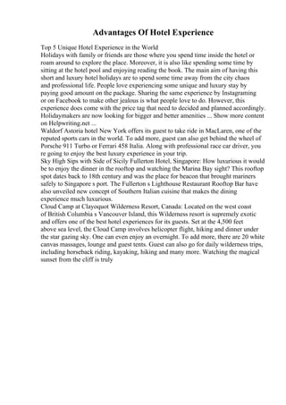 Advantages Of Hotel Experience
Top 5 Unique Hotel Experience in the World
Holidays with family or friends are those where you spend time inside the hotel or
roam around to explore the place. Moreover, it is also like spending some time by
sitting at the hotel pool and enjoying reading the book. The main aim of having this
short and luxury hotel holidays are to spend some time away from the city chaos
and professional life. People love experiencing some unique and luxury stay by
paying good amount on the package. Sharing the same experience by Instagraming
or on Facebook to make other jealous is what people love to do. However, this
experience does come with the price tag that need to decided and planned accordingly.
Holidaymakers are now looking for bigger and better amenities ... Show more content
on Helpwriting.net ...
Waldorf Astoria hotel New York offers its guest to take ride in MacLaren, one of the
reputed sports cars in the world. To add more, guest can also get behind the wheel of
Porsche 911 Turbo or Ferrari 458 Italia. Along with professional race car driver, you
re going to enjoy the best luxury experience in your trip.
Sky High Sips with Side of Sicily Fullerton Hotel, Singapore: How luxurious it would
be to enjoy the dinner in the rooftop and watching the Marina Bay sight? This rooftop
spot dates back to 18th century and was the place for beacon that brought mariners
safely to Singapore s port. The Fullerton s Lighthouse Restaurant Rooftop Bar have
also unveiled new concept of Southern Italian cuisine that makes the dining
experience much luxurious.
Cloud Camp at Clayoquot Wilderness Resort, Canada: Located on the west coast
of British Columbia s Vancouver Island, this Wilderness resort is supremely exotic
and offers one of the best hotel experiences for its guests. Set at the 4,500 feet
above sea level, the Cloud Camp involves helicopter flight, hiking and dinner under
the star gazing sky. One can even enjoy an overnight. To add more, there are 20 white
canvas massages, lounge and guest tents. Guest can also go for daily wilderness trips,
including horseback riding, kayaking, hiking and many more. Watching the magical
sunset from the cliff is truly
 