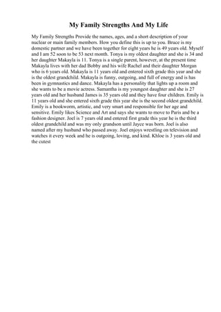 My Family Strengths And My Life
My Family Strengths Provide the names, ages, and a short description of your
nuclear or main family members. How you define this is up to you. Bruce is my
domestic partner and we have been together for eight years he is 49 years old. Myself
and I am 52 soon to be 53 next month. Tonya is my oldest daughter and she is 34 and
her daughter Makayla is 11. Tonya is a single parent, however, at the present time
Makayla lives with her dad Bobby and his wife Rachel and their daughter Morgan
who is 6 years old. Makayla is 11 years old and entered sixth grade this year and she
is the oldest grandchild. Makayla is funny, outgoing, and full of energy and is has
been in gymnastics and dance. Makayla has a personality that lights up a room and
she wants to be a movie actress. Samantha is my youngest daughter and she is 27
years old and her husband James is 35 years old and they have four children. Emily is
11 years old and she entered sixth grade this year she is the second oldest grandchild.
Emily is a bookworm, artistic, and very smart and responsible for her age and
sensitive. Emily likes Science and Art and says she wants to move to Paris and be a
fashion designer. Joel is 7 years old and entered first grade this year he is the third
oldest grandchild and was my only grandson until Jayce was born. Joel is also
named after my husband who passed away. Joel enjoys wrestling on television and
watches it every week and he is outgoing, loving, and kind. Khloe is 3 years old and
the cutest
 