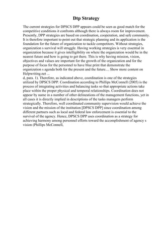 Dtp Strategy
The current strategies for DPSCS DPP appears could be seen as good match for the
competitive conditions it confronts although there is always room for improvement.
Presently, DPP strategies are based on coordination, cooperation, and safe community.
It is therefore important to point out that strategic planning and its application is the
foundation for the future of organization to tackle competitors. Without strategies,
organization s survival will struggle. Having working strategies is very essential in
organization because it gives intelligibility on where the organization would be in the
nearest future and how is going to get there. This is why having mission, vision,
objectives and values are important for the growth of the organization and for the
purpose of focus for the personnel to have blue print that demonstrate the
organization s agenda both for the present and the future.... Show more content on
Helpwriting.net ...
d, para. 1). Therefore, as indicated above, coordination is one of the strategies
utilized by DPSCS DPP. Coordination according to Phillips McConnell (2005) is the
process of integrating activities and balancing tasks so that appropriate actions take
place within the proper physical and temporal relationships. Coordination does not
appear by name in a number of other delineations of the management functions, yet in
all cases it is directly implied in descriptions of the tasks managers perform
strategically. Therefore, well coordinated community supervision would achieve the
vision and the mission of the institution [DPSCS DPP] since coordination among
different partners such as local and federal law enforcement is essential to the
survival of the agency. Hence, DPSCS DPP uses coordination as a strategy for
achieving harmony among personnel efforts toward the accomplishment of agency s
vision (Phillips McConnell,
 