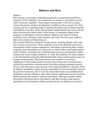 Diabetes and Beta
Diabetes
Beta carotene is an organic compound categorized as a terpenoid (GutieМЃrrez,
Gonzalez, 2010). Naturally, it is a predecessor of vitamin A, and found in several
yellow fruits and vegetables. These organic nutrients play a vital role in aiding
vision, skin growth, and bone development. In addition to these crucial roles, Beta
carotene may be of significant help in regulating the blood sugar in diabetic persons
(GutieМЃrrez, Gonzalez, 2010). Human bodies regulate blood sugar levels with the
help of the hormone called insulin. In the absence or inadequate supply of this
hormone, an individual is said to be diabetic. Diabetes may results in solemn
conditions such as blindness, heart diseases, and stroke. Over the years, medical ...
Show more content on Helpwriting.net ...
Beta carotene deficiency symptoms include nausea, vomiting, blurred vision, and
loss of senses in some cases. These symptoms occur in the aftermath of excessive
consumption of Beta carotene supplements. Individuals experiencing Beta carotene
symptoms must immediately see a physician as a delay in this regard might result in
death. Similarly, researchers have established that excessive consumptions of Beta
carotene may result in hypervitaminosis A. Under this condition, the main symptom
is skin discoloration among the affected individuals. Beta carotene toxicity cases are
rampant among smokers. Physicians advise active smokers to avoid these
supplements as their intake results in increase risk of lung cancer. Scientists have
asserted that metabolites elements present in the Beta carotene substances destroy
retinoic acids that repress cancer growth in the lungs (GutieМЃrrez, Gonzalez, 2010).
In addition, metabolites catalyze proteins responsible for cell division hence activates
the growth of cancerous cells. It is for this reason that smokers are prohibited from
taking Beta carotene substances. Thus, Beta carotene supplements are best suited for
diabetic patients and vitamin A deficient individuals. Although available without
prescription, Physicians advise individuals to take Beta carotene under doctor s
instructions to avoid instances of Beta carotene toxicity. In addition to its positive
 