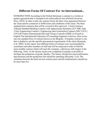 Different Forms Of Contract For An International...
INTRODUCTION According to the Oxford dictionary a contract is a written or
spoken agreement that is intended to be enforceable by law (Oxford University
Press, 2016). In other words, the contract forms the basis of an agreement between
the client and the contractor to fulfill terms and conditions of the client. The three
standard form contracts that will be covered in this report are: 1.Joint Contracts
Tribunal Standard Building Contract with Approximate Quantities (JCT SBC/AQ)
2.New Engineering Contract 3 Engineering and Construction Contract (NEC3 ECC)
3.FГ©dГ©ration Internationale Des IngГ©nieurs Conseils (FIDIC) in French in
English The International Federation of Consulting Engineers Likewise, there exists
one non standard form of contract known as the Bespoke. A bespoke contract is one
that is drafted to suit the specific procurement requirements of the client (Kennedy,
et al. 2005). In this report, four different forms of contract were recommended by
consultants and other members of staff and will be analyzed in order to find the
most suitable contract which will meet the company s objectives with respect to the
following: Time: As the factory needs to be completed as quickly as possible to
facilitate the production of goods. Quality: The factory should also meet performance
specifications and the production line should be operating efficiently. Cost: The
variations between the final out turn contract price and the tendered price should not
be more than five
 