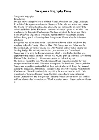 Sacagawea Biography Essay
Sacagawea biography
Introduction
Did you know Sacagawea was a member of the Lewis and Clark Corps Discovery
Expedition? Sacagawea was from the Shoshone Tribe , she was a famous explorer.
She lived a very interesting life. As a child , she was captured by an enemy tribe
called the Hidatsa Tribe. Since then , she was a slave for 2 years. As an adult , she
was bought by Toussaint Charbonneau. She later on joined the Lewis and Clark
Corps Discovery Expedition. Which she helped interpret with other Shoshone
indians. Today you ll be learning about Sacagaweas life and why she is famous.
childhood
Sacagawea was a Shoshone indian , very little was known of her childhood. She
was born in Lemhi County , Idaho in May 1788. Sacagawea was father was the
Shoshone chief , her mother s name was Otter Woman and her father s name was
Smokey Lodge. She had only one brother , whose name was Cameahwait.
Sacagawea grew up in the Rocky Mountains which is now Idaho. She then was
captured by the Hidatsa Tribe at 10 years old. As, she grew up she was a slave for the
Hidatsa Tribe. Adulthood ... Show more content on Helpwriting.net ...
She then got married to him. When Lewis and Clark Expedition started they met
sacagawea and her husband. They then ,were part of the Lewis and Clark expedition.
Sacagawea helped interpret and helped them make trading with things they needed
during the expedition. At that time , sacagawea had a baby boy named Jean Baptiste
Charbonneau. She still continued the expedition for several months. In 1812 she
wasn t part of the expedition anymore. She then again , had a baby girl named
Lissett Charbonneau. She then got sick , of some serious kind of illness that she had
suffered almost all of her adulthood. Which scientists haven t discovered what illness
it
 