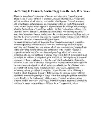 According to Foucault, Archaeology Is a Method, Whereas...
There are a number of continuities of themes and interests in Foucault s work.
There is also evidence of shifts of emphasis, changes of direction, developments
and reformations, which have led to a number of critiques of Foucault s work to
talk about breaks, differences and discontinuities within his work. One moment
least a shift of emphasis does appear to be present is in the writings which emerged
after the Archaeology of Knowledge and after the brief cultural and political event
known as May 68 in France. Archaeology constitutes a way of doing historical
analysis of systems of thought or discourse. To be more precise archaeology seeks to
describe the archive, he term employed by Foucault to refer to the general system of
formation... Show more content on Helpwriting.net ...
However, archaeology did not disappear from Foucault s analyses; it retained a
secondary presence and continued to serve as a methodology for isolating and
analysing local discursivities in a manner which was complementary to genealogy.
In fact there are a number of links and continuities to be found in Foucault s
respective articulations of archaeology and genealogy which undermine any
conception of a categorical break or change of direction. In both the archaeological
investigations and later in the genealogical analyses no special priority is accorded
to science. If there is a change it is that the relatively detached view of scientific
discourse as one form of existence arising from a discursive formation is displaced
by a more committed position which questions and criticises the effects of power
associated with the scientific hierarchisation of knowledges. Again in both
archaeological and genealogical analysis a comparable conception of history is
found in which dispersion, disparity, difference and division are conceived to lie
behind the historical beginnings of things rather than a singular point or moment of
origin. Finally, in the Archaeology of Knowledge, Foucault anticipates a very
different kind of analysis of knowledge, one that would not be oriented towards the
history of sciences but would take a different form. The possibility of an
 