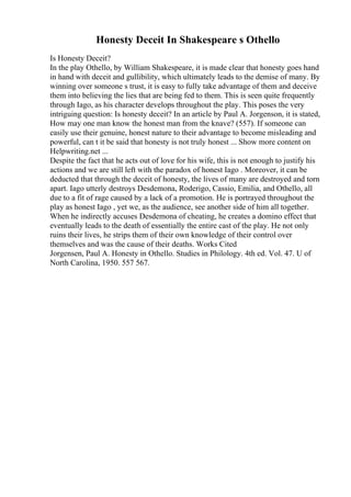 Honesty Deceit In Shakespeare s Othello
Is Honesty Deceit?
In the play Othello, by William Shakespeare, it is made clear that honesty goes hand
in hand with deceit and gullibility, which ultimately leads to the demise of many. By
winning over someone s trust, it is easy to fully take advantage of them and deceive
them into believing the lies that are being fed to them. This is seen quite frequently
through Iago, as his character develops throughout the play. This poses the very
intriguing question: Is honesty deceit? In an article by Paul A. Jorgenson, it is stated,
How may one man know the honest man from the knave? (557). If someone can
easily use their genuine, honest nature to their advantage to become misleading and
powerful, can t it be said that honesty is not truly honest ... Show more content on
Helpwriting.net ...
Despite the fact that he acts out of love for his wife, this is not enough to justify his
actions and we are still left with the paradox of honest Iago . Moreover, it can be
deducted that through the deceit of honesty, the lives of many are destroyed and torn
apart. Iago utterly destroys Desdemona, Roderigo, Cassio, Emilia, and Othello, all
due to a fit of rage caused by a lack of a promotion. He is portrayed throughout the
play as honest Iago , yet we, as the audience, see another side of him all together.
When he indirectly accuses Desdemona of cheating, he creates a domino effect that
eventually leads to the death of essentially the entire cast of the play. He not only
ruins their lives, he strips them of their own knowledge of their control over
themselves and was the cause of their deaths. Works Cited
Jorgensen, Paul A. Honesty in Othello. Studies in Philology. 4th ed. Vol. 47. U of
North Carolina, 1950. 557 567.
 
