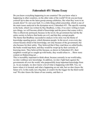 Fahrenheit 451 Theme Essay
Do you know everything happening in our countries? Do you know what is
happening in other countries, on the other sides of the world? Or do you just keep
yourself up to date on the latest gossip among celebrities, like what they wore to an
awards show? It s not your fault. It s a little thing called censorship, which is one of
the main issues analyzed in the dystopian novel, Fahrenheit 451. The specific warning
in the book, which was written by Ray Bradbury, is that, if we aren t willing to learn
new things, we will become afraid of knowledge and the power that comes with it.
This is effectively portrayed, because in the novel, the government has led the the
entire society to believe that books are evil, and that they corrupt people.
The theme that Bradbury succeeded to analyze in his story was the theme of
knowledge equaling power, which threatens people. In the novel, even every day
citizen became afraid of the knowledge, not only because of the government, but
also because for their safety. They believed that if they read these so called books,
the books would trap them, and they would be swept up by their curiosity of
knowing more. They believed this because, as shown in Fahrenheit 451, their
neighbors would get so caught up with books, they would refuse to ... Show more
content on Helpwriting.net ...
This is incredibly important to think about, because currently in our world today,
we don t embrace new knowledge. In addition, we don t fight back against the
governments all over the world, who purposefully keep important knowledge from
us. As an example, we don t know a lot of what is happening with ISIS. Yes, we
know where it is located, and what s happening on our side, but we don t know the
future of it. Is this really not a big deal, or could it be the trigger for the third world
war? We don t know the future of our country, and that s a
 