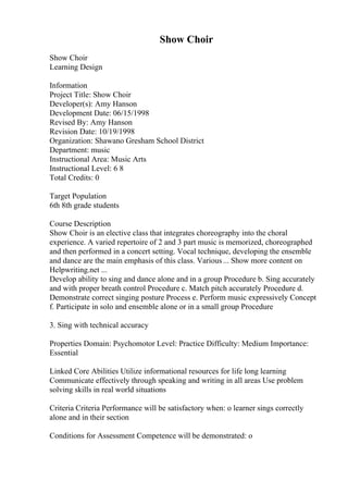 Show Choir
Show Choir
Learning Design
Information
Project Title: Show Choir
Developer(s): Amy Hanson
Development Date: 06/15/1998
Revised By: Amy Hanson
Revision Date: 10/19/1998
Organization: Shawano Gresham School District
Department: music
Instructional Area: Music Arts
Instructional Level: 6 8
Total Credits: 0
Target Population
6th 8th grade students
Course Description
Show Choir is an elective class that integrates choreography into the choral
experience. A varied repertoire of 2 and 3 part music is memorized, choreographed
and then performed in a concert setting. Vocal technique, developing the ensemble
and dance are the main emphasis of this class. Various... Show more content on
Helpwriting.net ...
Develop ability to sing and dance alone and in a group Procedure b. Sing accurately
and with proper breath control Procedure c. Match pitch accurately Procedure d.
Demonstrate correct singing posture Process e. Perform music expressively Concept
f. Participate in solo and ensemble alone or in a small group Procedure
3. Sing with technical accuracy
Properties Domain: Psychomotor Level: Practice Difficulty: Medium Importance:
Essential
Linked Core Abilities Utilize informational resources for life long learning
Communicate effectively through speaking and writing in all areas Use problem
solving skills in real world situations
Criteria Criteria Performance will be satisfactory when: o learner sings correctly
alone and in their section
Conditions for Assessment Competence will be demonstrated: o
 