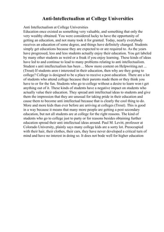 Anti-Intellectualism at College Universities
Anti Intellectualism at College Universities
Education once existed as something very valuable, and something that only the
very wealthy obtained. You were considered lucky to have the opportunity of
getting an education, and not many took it for granted. Today, nearly everybody
receives an education of some degree, and things have definitely changed. Students
simply get educations because they are expected to or are required to. As the years
have progressed, less and less students actually enjoy their education. You get labeled
by many other students as weird or a freak if you enjoy learning. These kinds of ideas
have led to and continue to lead to many problems relating to anti intellectualism.
Student s anti intellectualism has been ... Show more content on Helpwriting.net ...
(Trout) If students aren t interested in their education, then why are they going to
college? College is designed to be a place to receive a post education. There are a lot
of students who attend college because their parents made them or they think you
have to or for the fun. Students who go to college without a desire to learn won t get
anything out of it. These kinds of students have a negative impact on students who
actually value their education. They spread anti intellectual ideas to students and give
them the impression that they are unusual for taking pride in their education and
cause them to become anti intellectual because that is clearly the cool thing to do.
More and more kids than ever before are arriving at colleges (Trout). This is good
in a way because it means that many more people are getting a post secondary
education, but not all students are at college for the right reasons. The kind of
students who go to college just to party or for reasons besides obtaining further
education spread their anti intellectual ideas around. Paul M. Levitt, professor at
Colorado University, plainly says many college kids are a sorry lot. Preoccupied
with their hair, their clothes, their cars, they have never developed a critical turn of
mind and have no interest in doing so. It does not bode well for higher education
 