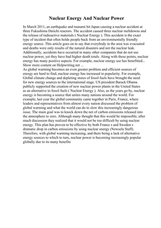 Nuclear Energy And Nuclear Power
In March 2011, an earthquake and tsunami hit Japan causing a nuclear accident at
three Fukushima Daiichi reactors. The accident caused three nuclear meltdowns and
the release of radioactive materials ( Nuclear Energy ). This accident is the exact
type of incident that often holds people back from an environmentally friendly
energy source. This article goes on to say that everybody in the area was evacuated
and deaths were only results of the natural disasters and not the nuclear leak.
Additionally, accidents have occurred in many other companies that do not use
nuclear power, yet they have had higher death totals. Along with these points, nuclear
energy has many positive aspects. For example, nuclear energy use has benefitted...
Show more content on Helpwriting.net ...
As global warming becomes an even greater problem and efficient sources of
energy are hard to find, nuclear energy has increased in popularity. For example,
Global climate change and depleting stores of fossil fuels have brought the need
for new energy sources to the international stage. US president Barack Obama
publicly supported the creation of new nuclear power plants in the United States
as an alternative to fossil fuels ( Nuclear Energy ). Also, as the years go by, nuclear
energy is becoming a source that unites many nations around the world. For
example, last year the global community came together in Paris, France, where
leaders and representatives from almost every nation discussed the problem of
global warming and what the world can do to slow this increasingly dangerous
issue. The main goal was to knock down the net of carbon emissions released into
the atmosphere to zero. Although many thought that this would be impossible, after
much discussion they realized that it would not be too difficult by using nuclear
energy. This plan has proven to be effective by both France s and Sweden s
dramatic drop in carbon emissions by using nuclear energy (Newsela Staff).
Therefore, with global warming increasing, and there being a lack of alternative
energy sources to which to turn, nuclear power is becoming increasingly popular
globally due to its many benefits
 