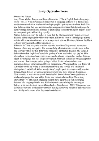 Essay Oppresive Force
Oppressive Forces
Amy Tan s Mother Tongue and James Baldwin s If Black English Isn t a Language,
Then Tell Me, What Is? discusses the power in language and how it is defined as a
tool for communication but is used to shape people s perception of others. Both Tan
and Baldwin state that language is used as an oppressive force that doesn t properly
acknowledge minorities and the lack of proficiency in standard English doesn t allow
them to participate with society equally.
Within Baldwin s essay he makes it clear that the black community is not accepted
because of the language in which they speak. It isn t the fault of the language but the
role in which society refuses to acknowledge their history. He states, It is not the black
... Show more content on Helpwriting.net ...
Likewise in Tan s essay she explains how she herself unfairly treated her mother
because of the way she spoke. She remorsefully admits that at a certain point in her
life she viewed her mother differently because of her broken English. She states, I
believed that her English reflected the quality of what she had to say. (pg 70) This
shows how even a daughter s perception may be altered because her mother does not
speak the language Tan was taught throughout American schools as being acceptable
and normal . For example, when going to visit a doctor or hospital there are
numerous doctors with various different backgrounds. When speaking to a doctor of
American decent he or she is taken more seriously and viewed as a smart and
distinguished individual. When a majority of people speak to a doctor with a native
tongue, these doctors are viewed as less desirable and there abilities discredited.
This scenario is also true reversed. TransPerfect Translations (2003) performed a
study on language barriers within doctor and patient relationships. Their study
shows that 47% of Spanish speaking patients have described a bad experience
because of a language barrier and 9% had trouble determining the meaning of
before, with, or after their meals. (TransPerfect Translations , 2003) This proves how
doctors do not take the nessasary steps in making sure every patient is treated equally
and clearly understands what they need to do before
 