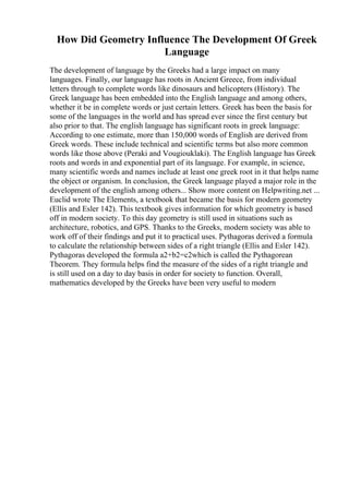 How Did Geometry Influence The Development Of Greek
Language
The development of language by the Greeks had a large impact on many
languages. Finally, our language has roots in Ancient Greece, from individual
letters through to complete words like dinosaurs and helicopters (History). The
Greek language has been embedded into the English language and among others,
whether it be in complete words or just certain letters. Greek has been the basis for
some of the languages in the world and has spread ever since the first century but
also prior to that. The english language has significant roots in greek language:
According to one estimate, more than 150,000 words of English are derived from
Greek words. These include technical and scientific terms but also more common
words like those above (Peraki and Vougiouklaki). The English language has Greek
roots and words in and exponential part of its language. For example, in science,
many scientific words and names include at least one greek root in it that helps name
the object or organism. In conclusion, the Greek language played a major role in the
development of the english among others... Show more content on Helpwriting.net ...
Euclid wrote The Elements, a textbook that became the basis for modern geometry
(Ellis and Esler 142). This textbook gives information for which geometry is based
off in modern society. To this day geometry is still used in situations such as
architecture, robotics, and GPS. Thanks to the Greeks, modern society was able to
work off of their findings and put it to practical uses. Pythagoras derived a formula
to calculate the relationship between sides of a right triangle (Ellis and Esler 142).
Pythagoras developed the formula a2+b2=c2which is called the Pythagorean
Theorem. They formula helps find the measure of the sides of a right triangle and
is still used on a day to day basis in order for society to function. Overall,
mathematics developed by the Greeks have been very useful to modern
 