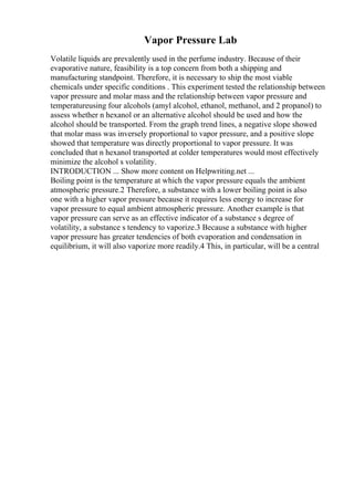 Vapor Pressure Lab
Volatile liquids are prevalently used in the perfume industry. Because of their
evaporative nature, feasibility is a top concern from both a shipping and
manufacturing standpoint. Therefore, it is necessary to ship the most viable
chemicals under specific conditions . This experiment tested the relationship between
vapor pressure and molar mass and the relationship between vapor pressure and
temperatureusing four alcohols (amyl alcohol, ethanol, methanol, and 2 propanol) to
assess whether n hexanol or an alternative alcohol should be used and how the
alcohol should be transported. From the graph trend lines, a negative slope showed
that molar mass was inversely proportional to vapor pressure, and a positive slope
showed that temperature was directly proportional to vapor pressure. It was
concluded that n hexanol transported at colder temperatures would most effectively
minimize the alcohol s volatility.
INTRODUCTION ... Show more content on Helpwriting.net ...
Boiling point is the temperature at which the vapor pressure equals the ambient
atmospheric pressure.2 Therefore, a substance with a lower boiling point is also
one with a higher vapor pressure because it requires less energy to increase for
vapor pressure to equal ambient atmospheric pressure. Another example is that
vapor pressure can serve as an effective indicator of a substance s degree of
volatility, a substance s tendency to vaporize.3 Because a substance with higher
vapor pressure has greater tendencies of both evaporation and condensation in
equilibrium, it will also vaporize more readily.4 This, in particular, will be a central
 