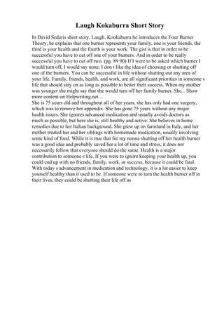 Laugh Kokaburra Short Story
In David Sedaris short story, Laugh, Kookaburra he introduces the Four Burner
Theory, he explains that one burner represents your family, one is your friends, the
third is your health and the fourth is your work. The gist is that in order to be
successful you have to cut off one of your burners. And in order to be really
successful you have to cut off two. (pg. 89 90) If I were to be asked which burner I
would turn off, I would say none. I don t like the idea of choosing or shutting off
one of the burners. You can be successful in life without shutting out any area of
your life. Family, friends, health, and work, are all significant priorities in someone s
life that should stay on as long as possible to better their success. When my mother
was younger she might say that she would turn off her family burner. She... Show
more content on Helpwriting.net ...
She is 75 years old and throughout all of her years, she has only had one surgery,
which was to remove her appendix. She has gone 75 years without any major
health issues. She ignores advanced medication and usually avoids doctors as
much as possible, but here she is, still healthy and active. She believes in home
remedies due to her Italian background. She grew up on farmland in Italy, and her
mother treated her and her siblings with homemade medication, usually involving
some kind of food. While it is true that for my nonna shutting off her health burner
was a good idea and probably saved her a lot of time and stress, it does not
necessarily follow that everyone should do the same. Health is a major
contribution to someone s life. If you were to ignore keeping your health up, you
could end up with no friends, family, work, or success, because it could be fatal.
With today s advancement in medication and technology, it is a lot easier to keep
yourself healthy than it used to be. If someone were to turn the health burner off in
their lives, they could be shutting their life off as
 