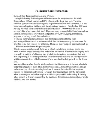 Follicular Unit Extraction
Surgical Hair Treatment for Men and Women
Losing hair is very frustrating that affects most of the people around the world.
Today, about 50% of women and 60% of men suffer from hair loss. The most
common type of hair loss is androgenic alopecia that affects both the sexes, it is also
known as male pattern baldness and female pattern baldness . People shed 100 hairs
per day based on their scalp that contain hair follicles (100,000 hair follicles is
average). But what causes hair loss? There are many reasons behind hair loss such as
anemia, some disease, low vitamin and protein level, stress, aging, menopause,
pregnancy, puberty, crash diet and others.
If you are experiencing hair loss or hair thinning and are suffering from
psychological issues such as stress from hair loss then don t worry because now the
time has come that you opt for a therapy. There are many surgical treatments such as
... Show more content on Helpwriting.net ...
This technique uses hair graft follicles in which each follicle contains one to four
hairs. You can expect undetectable and natural result with this transplant surgery. FUE
is actually a method of obtaining hair grafts from the patient s own donor hair and
then implanting it to the recipient area. This treatment is suitable for you if you have
mild to moderate level of baldness and if you have healthy hair growth on the donor
area.
You should remember that the ideal candidate for this treatment is the one who falls
under the category of class III on the Norwood scale. As hair transplant is a proven
and natural procedure for treating hair loss. It has revolutionized hair transplant
surgery for both men and women. However, this treatment can only be performed
when both surgeon and other surgical staff have proper skill and training. It usually
takes about 4 to 8 hours to complete the treatment depending on the number of grafts
and bald area that need to
 
