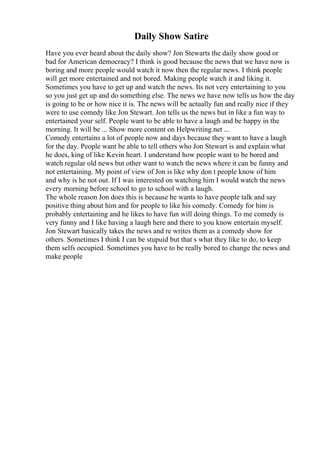 Daily Show Satire
Have you ever heard about the daily show? Jon Stewarts the daily show good or
bad for American democracy? I think is good because the news that we have now is
boring and more people would watch it now then the regular news. I think people
will get more entertained and not bored. Making people watch it and liking it.
Sometimes you have to get up and watch the news. Its not very entertaining to you
so you just get up and do something else. The news we have now tells us how the day
is going to be or how nice it is. The news will be actually fun and really nice if they
were to use comedy like Jon Stewart. Jon tells us the news but in like a fun way to
entertained your self. People want to be able to have a laugh and be happy in the
morning. It will be ... Show more content on Helpwriting.net ...
Comedy entertains a lot of people now and days because they want to have a laugh
for the day. People want be able to tell others who Jon Stewart is and explain what
he does, king of like Kevin heart. I understand how people want to be bored and
watch regular old news but other want to watch the news where it can be funny and
not entertaining. My point of view of Jon is like why don t people know of him
and why is he not out. If I was interested on watching him I would watch the news
every morning before school to go to school with a laugh.
The whole reason Jon does this is because he wants to have people talk and say
positive thing about him and for people to like his comedy. Comedy for him is
probably entertaining and he likes to have fun will doing things. To me comedy is
very funny and I like having a laugh here and there to you know entertain myself.
Jon Stewart basically takes the news and re writes them as a comedy show for
others. Sometimes I think I can be stupuid but that s what they like to do, to keep
them selfs occupied. Sometimes you have to be really bored to change the news and
make people
 