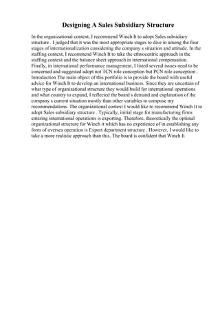 Designing A Sales Subsidiary Structure
In the organizational context, I recommend Winch It to adopt Sales subsidiary
structure . I judged that it was the most appropriate stages to dive in among the four
stages of internationalization considering the company s situation and attitude. In the
staffing context, I recommend Winch It to take the ethnocentric approach in the
staffing context and the balance sheet approach in international compensation.
Finally, in international performance management, I listed several issues need to be
concerned and suggested adopt not TCN role conception but PCN role conception .
Introduction The main object of this portfolio is to provide the board with useful
advice for Winch It to develop an international business. Since they are uncertain of
what type of organizational structure they would build for international operations
and what country to expand, I reflected the board s demand and explanation of the
company s current situation mostly than other variables to compose my
recommendations. The organizational context I would like to recommend Winch It to
adopt Sales subsidiary structure . Typically, initial stage for manufacturing firms
entering international operations is exporting. Therefore, theoretically the optimal
organizational structure for Winch it which has no experience of in establishing any
form of oversea operation is Export department structure . However, I would like to
take a more realistic approach than this. The board is confident that Winch It
 