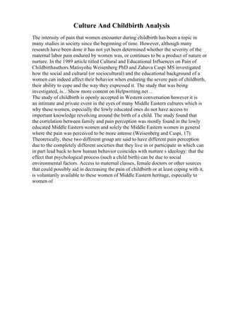 Culture And Childbirth Analysis
The intensity of pain that women encounter during childbirth has been a topic in
many studies in society since the beginning of time. However, although many
research have been done it has not yet been determined whether the severity of the
maternal labor pain endured by women was, or continues to be a product of nature or
nurture. In the 1989 article titled Cultural and Educational Influences on Pain of
Childbirthauthors Matisyohu Weisenberg PhD and Zahava Caspi MS investigated
how the social and cultural (or sociocultural) and the educational background of a
women can indeed affect their behavior when enduring the severe pain of childbirth,
their ability to cope and the way they expressed it. The study that was being
investigated, is... Show more content on Helpwriting.net ...
The study of childbirth is openly accepted in Western conversation however it is
an intimate and private event in the eyes of many Middle Eastern cultures which is
why these women, especially the lowly educated ones do not have access to
important knowledge revolving around the birth of a child. The study found that
the correlation between family and pain perception was mostly found in the lowly
educated Middle Eastern women and solely the Middle Eastern women in general
where the pain was perceived to be more intense (Weisenberg and Caspi, 17).
Theoretically, these two different group are said to have different pain perception
due to the completely different societies that they live in or participate in which can
in part lead back to how human behavior coincides with nurture s ideology: that the
effect that psychological process (such a child birth) can be due to social
environmental factors. Access to maternal classes, female doctors or other sources
that could possibly aid in decreasing the pain of childbirth or at least coping with it,
is voluntarily available to these women of Middle Eastern heritage, especially to
women of
 