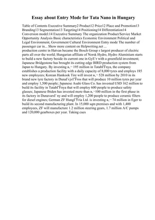 Essay about Entry Mode for Tata Nano in Hungary
Table of Contents Executive Summary2 Product12 Price12 Place and Promotion13
Branding13 Segmentation13 Targeting14 Positioning14 Differentiation14
Conversion model:14 Executive Summary The organization Product/Service Market
Opportunity Analysis Basic characteristics Economic Environment Political and
Legal Environment, Government Cultural Environment Entry mode The number of
passenger car in... Show more content on Helpwriting.net ...
production centre in Hatvan became the Bosch Group s largest producer of electric
parts all over the world; Hungarian affiliate of Norsk Hydro, Hydro Aluminium starts
to build a new factory beside its current one in GyЕ‘r with a greenfield investment;
Japanese Bridgestone has brought its cutting edge BIRD production system from
Japan to Hungary. By investing в‚¬ 195 million in TatabГЎnya, the company
establishes a production facility with a daily capacity of 8,000 tyres and employs 185
new employees; Korean Hankook Tire will invest в‚¬ 528 million by 2010 in its
brand new tyre factory in DunaГєjvГЎros that will produce 10 million tyres per year
and employ 1,500 people; Japanese Asahi Glass Co. has invested USD 162 million to
build its facility in TatabГЎnya that will employ 600 people to produce safety
glasses; Japanese Ibiden has invested more than в‚¬100 million in the first phase in
its factory in DunavarsГ ny and will employ 1,200 people to produce ceramic filters
for diesel engines; German ZF HungГЎria Ltd. is investing в‚¬ 74 million in Eger to
build its second manufacturing plant. In 15,000 sqm premises and with 1,400
employees, ZF will manufacture 1.2 million steering gears, 1.7 million A/C pumps
and 120,000 gearboxes per year. Taking cues
 