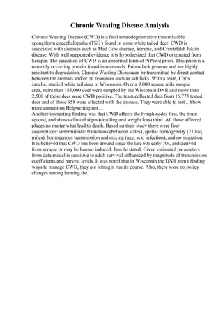 Chronic Wasting Disease Analysis
Chronic Wasting Disease (CWD) is a fatal neurodegenerative transmissible
spongiform encephalopathy (TSE ) found in some white tailed deer. CWD is
associated with diseases such as Mad Cow disease, Scrapie, and Creutzfeldt Jakob
disease. With well supported evidence it is hypothesized that CWD originated from
Scrapie. The causation of CWD is an abnormal form of PrPcwd prion. This prion is a
naturally occurring protein found in mammals. Prions lack genome and are highly
resistant to degradation. Chronic Wasting Diseasecan be transmitted by direct contact
between the animals and/or on resources such as salt licks. With a team, Chris
Janelle, studied white tail deer in Wisconsin. Over a 9,000 square mile sample
area, more than 185,000 deer were sampled by the Wisconsin DNR and more than
2,500 of those deer were CWD positive. The team collected data from 16,773 tested
deer and of those 958 were affected with the disease. They were able to test... Show
more content on Helpwriting.net ...
Another interesting finding was that CWD affects the lymph nodes first, the brain
second, and shows clinical signs (drooling and weight loss) third. All those affected
places no matter what lead to death. Based on their study there were four
assumptions: deterministic transitions (between states), spatial homogeneity (210 sq.
miles), homogenous transmission and mixing (age, sex, infection), and no migration.
It is believed that CWD has been around since the late 60s early 70s, and derived
from scrapie or may be human induced. Janelle stated, Given estimated parameters
from data model is sensitive to adult survival influenced by magnitude of transmission
coefficients and harvest levels. It was noted that in Wisconsin the DNR aren t finding
ways to manage CWD, they are letting it run its course. Also, there were no policy
changes among hunting the
 