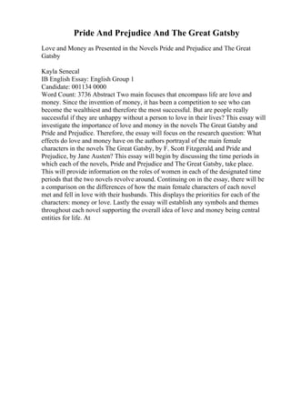 Pride And Prejudice And The Great Gatsby
Love and Money as Presented in the Novels Pride and Prejudice and The Great
Gatsby
Kayla Senecal
IB English Essay: English Group 1
Candidate: 001134 0000
Word Count: 3736 Abstract Two main focuses that encompass life are love and
money. Since the invention of money, it has been a competition to see who can
become the wealthiest and therefore the most successful. But are people really
successful if they are unhappy without a person to love in their lives? This essay will
investigate the importance of love and money in the novels The Great Gatsby and
Pride and Prejudice. Therefore, the essay will focus on the research question: What
effects do love and money have on the authors portrayal of the main female
characters in the novels The Great Gatsby, by F. Scott Fitzgerald, and Pride and
Prejudice, by Jane Austen? This essay will begin by discussing the time periods in
which each of the novels, Pride and Prejudice and The Great Gatsby, take place.
This will provide information on the roles of women in each of the designated time
periods that the two novels revolve around. Continuing on in the essay, there will be
a comparison on the differences of how the main female characters of each novel
met and fell in love with their husbands. This displays the priorities for each of the
characters: money or love. Lastly the essay will establish any symbols and themes
throughout each novel supporting the overall idea of love and money being central
entities for life. At
 