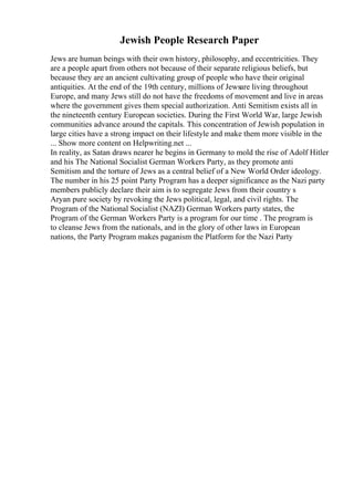 Jewish People Research Paper
Jews are human beings with their own history, philosophy, and eccentricities. They
are a people apart from others not because of their separate religious beliefs, but
because they are an ancient cultivating group of people who have their original
antiquities. At the end of the 19th century, millions of Jewsare living throughout
Europe, and many Jews still do not have the freedoms of movement and live in areas
where the government gives them special authorization. Anti Semitism exists all in
the nineteenth century European societies. During the First World War, large Jewish
communities advance around the capitals. This concentration of Jewish population in
large cities have a strong impact on their lifestyle and make them more visible in the
... Show more content on Helpwriting.net ...
In reality, as Satan draws nearer he begins in Germany to mold the rise of Adolf Hitler
and his The National Socialist German Workers Party, as they promote anti
Semitism and the torture of Jews as a central belief of a New World Order ideology.
The number in his 25 point Party Program has a deeper significance as the Nazi party
members publicly declare their aim is to segregate Jews from their country s
Aryan pure society by revoking the Jews political, legal, and civil rights. The
Program of the National Socialist (NAZI) German Workers party states, the
Program of the German Workers Party is a program for our time . The program is
to cleanse Jews from the nationals, and in the glory of other laws in European
nations, the Party Program makes paganism the Platform for the Nazi Party
 