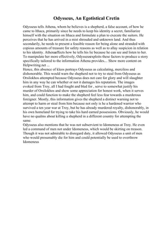 Odysseus, An Egotistical Cretin
Odysseus tells Athena, whom he believes is a shepherd, a false account, of how he
came to Ithaca, primarily since he needs to keep his identity a secret, familiarize
himself with the situation on Ithaca and formulate a plan to execute the suitors. He
perceives that he has arrived in a mist shrouded and unknown land. And thus
secondarily, he needs to present a feasible reason for being alone and stranded with
copious amounts of treasure for safety reasons as well as to allay suspicion in relation
to his identity. Athenaaffects how he tells his lie because he can see and listen to her.
To manipulate her more effectively, Odysseusexploits these factors to produce a story
specifically tailored to the information Athena provides.... Show more content on
Helpwriting.net ...
Hence, this absence of kleos portrays Odysseus as calculating, merciless and
dishonorable. This would warn the shepherd not to try to steal from Odysseus as
Orsilokhos attempted because Odysseus does not care for glory and will slaughter
him in any way he can whether or not it damages his reputation. The images
evoked from Troy, all I had fought and bled for , serve to somewhat justify his
murder of Orsilokhos and show some appreciation for honest work, when it serves
him, and could function to make the shepherd feel less fear towards a murderous
foreigner. Mostly, this information gives the shepherd a distinct warning not to
attempt to harm or steal from him because not only is he a hardened warrior who
survived a ten year war at Troy, but he has already murdered royalty, dishonorably, in
his own homeland for trying to take his hard earned possessions. Obviously, he would
have no qualms about killing a shepherd in a different country for attempting the
same.
Odysseus also mentions that he was not subservient to Idomeneus at Troy. He even
led a command of men not under Idomeneus, which would be skirting on treason.
Though it was not admirable to disregard duty, it allowed Odysseus a unit of men
who would presumably die for him and could potentially be used to overthrow
Idomeneus
 