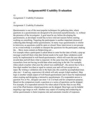 Assignment#03 Usability Evaluation
15
Assignment 3: Usability Evaluation
15
Assignment 3: Usability Evaluation
Questionnaire is one of the most popular techniques for gathering data, where
questions in a questionnaire are designed to be answered asynchronously, i.e. without
the presence of the investigator. A goal must be set, before developing the
questionnaire, as developer would like to have relevant reasons before starting
working on something. Targeting the participants is another important element of
collecting data through online questionnaire. In many ways questionnaire is similar
to interviews as questions could be open or closed. Since interviewer is not present
or in a word nobody is available to interpret the questions for the participant, making
the ... Show more content on Helpwriting.net ...
For example when a participant is asked about to enter his/her date of birth, a pop up
message could tell them what date format needs to be used. Data validation could
easily be implemented in web based questionnaire, which will warn the user about
invalid data and tell them what is expected. At the same time this would help the
researchers from not having invalid data when analyzing in the lab. For example,
when asked a teacher what year the school was established? , the answer has to be a
four digit number less than or equal to current year and will not accept text as
input. By writing a validation rule in the back end, this could be accomplished (max
char size = 4 and reg. expression (/d) which will only accept 4 digit number). Skip
logic is another simple aspect of web based questionnaire and it must be implemented
when creating and designing a interactive questionnaire. If a respondent answer a
question Yes or No , designer can store 1 or 2 in back end for comparison purpose.
Based on the comparison result, a question or a series of questions can be skipped.
For example, if a respondent answers No when asked if he/she likes to use iPad,
rest of the iPad features related questions can be skipped. Skip logic can be helpful
targeting a age range as well. Another easy aspect of creating and conducting an
online questionnaire is faster response rate and automatic transfer of responses
 