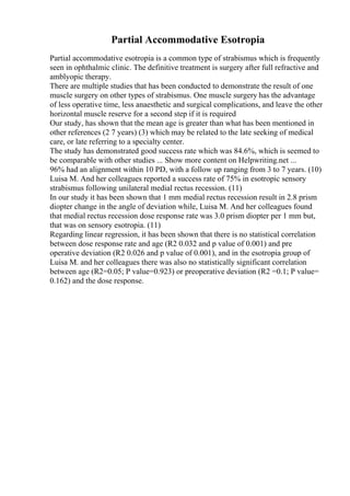 Partial Accommodative Esotropia
Partial accommodative esotropia is a common type of strabismus which is frequently
seen in ophthalmic clinic. The definitive treatment is surgery after full refractive and
amblyopic therapy.
There are multiple studies that has been conducted to demonstrate the result of one
muscle surgery on other types of strabismus. One muscle surgery has the advantage
of less operative time, less anaesthetic and surgical complications, and leave the other
horizontal muscle reserve for a second step if it is required
Our study, has shown that the mean age is greater than what has been mentioned in
other references (2 7 years) (3) which may be related to the late seeking of medical
care, or late referring to a specialty center.
The study has demonstrated good success rate which was 84.6%, which is seemed to
be comparable with other studies ... Show more content on Helpwriting.net ...
96% had an alignment within 10 PD, with a follow up ranging from 3 to 7 years. (10)
Luisa M. And her colleagues reported a success rate of 75% in esotropic sensory
strabismus following unilateral medial rectus recession. (11)
In our study it has been shown that 1 mm medial rectus recession result in 2.8 prism
diopter change in the angle of deviation while, Luisa M. And her colleagues found
that medial rectus recession dose response rate was 3.0 prism diopter per 1 mm but,
that was on sensory esotropia. (11)
Regarding linear regression, it has been shown that there is no statistical correlation
between dose response rate and age (R2 0.032 and p value of 0.001) and pre
operative deviation (R2 0.026 and p value of 0.001), and in the esotropia group of
Luisa M. and her colleagues there was also no statistically significant correlation
between age (R2=0.05; P value=0.923) or preoperative deviation (R2 =0.1; P value=
0.162) and the dose response.
 