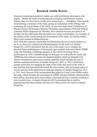 Research Article Review
Purposely examining journalistic studies can yield multifarious information with
regard.... Within the realm of analyzing and evaluating a professional research
articles, there are three facets worthy of covering from a .... Standpoint. They include
disseminating a summary of the study, giving an explanation of the findings and
evaluating the overall theme of the article. In one such study titled, Comparison of
Physical Fitness Performance Between Elementary aged Students With and Without
Attention Deficit Hyperactivity Disorder, these elements become prevalent as we
divulge into the expressions that the authors are trying to promulgate. For example, in
the context of the overall setting and environment of the study, we find the author...
Show more content on Helpwriting.net ...
262). With this respective motivation for information discovery and postulation to
do so, we discover a refined and affirmed purpose for the study in Colombo
Dougovito s (2013) declaration that the aim of this study was to compare the
physical fitness performances of elementary aged students with and without ADHD
using The President s Challenge program as the vehicle for testing fitness
performance (p. 265). Columbo Dougivito then goes on to describe the reality that
ADHD has been linked to motor development defects which are included with
inferior coordination and exercise related capability which includes the area of
athletics and physical fitness (Columbo Dougovito, 2013, p. 263). Furthermore,
another motivation for engaging the study is the reality that much of the work in
this field has only been directed towards the more mature, fully developed aspect of
society and less of the adolescent or underage populace (Columbo Dougivito, 2013,
p. 263). Next, because of the accumulated data gather by Licari Licari (2008) within
the study, which includes the association of ADHD with poor balance, decreased fine
moto ability, decreased gross motor ability, and impaired motor response resulting in
slow reaction times , Columbo Dougivito (2013) postulated that it could be
hypothesized that these children also have low fitness levels (as cited in Columbo
Dougivito,
 