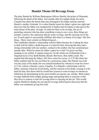 Hamlet Theme Of Revenge Essay
The play Hamlet by William Shakespeare follows Hamlet, the prince of Denmark,
following the death of his father. Just months after his sudden death, his uncle
Claudius has taken the throne that once belonged to his father and has married
Hamlet s mother, Gertrude. It is when Hamlet meets his father s ghost one night and
discovers that his father was murdered by Claudius that he begins to take part in the
main theme of the play: revenge. In order for there to be revenge, the act of
punishing someone who has done something wrong in one s eyes, three things are
needed: a motive, the expression that he wants revenge, and the carrying out of the
act. If each aspect is successfully fulfilled, then there is a theme of revenge. The first
thing... Show more content on Helpwriting.net ...
This establishes Hamlet s relationship with his father because he is taking his time
to deal with his father s death because it is hard for him, showing that they had a
strong relationship with one another, contrast to his mother who has remarried just
months after. When he meets his father s ghost he is told: Tis given out that,
sleeping in my orchid, A serpent stung me. So the whole ear of Denmark Is by a
forged process of my death Rankly abused. But know, thou noble youth, The
serpent that did sting thy father s life Now wears his crown. (1.5.32 40) where his
father explains that he was not bitten by a poisonous snake, like Hamlet was told
was the cause of his death, but was instead murdered by whomever wear his crown
(1.5.32), which is Hamlet s uncle, Claudius. It is Hamlet s relationship with his
father, someone whom he loved dearly, and his reaction to his death, causing it to be
hard for him, that shows that he would have reason to want revenge on whomever
killed him for participating in the most terrible act anyone can: murder. What makes
revenge different from simply getting angry and getting back at someone is that
they have to express a want for revenge prior to carrying out the act. This would
require Hamlet to display his craving for revenge following his discovery that his
father was murdered, giving him time
 