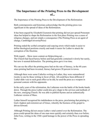 The Importance of the Printing Press to the Development
of...
The Importance of the Printing Press to the Development of the Reformation
Both contemporaries and historians acknowledge that the printing press was
significant in the spread of ideas of the Reformation.
It has been argued by Elizabeth Eisenstein that printing did not just spread Protestant
ideas but helped to shape the Reformation in the first place Printing was a cause of
religious changes, and not simply a consequence (The Printing Press as an agent of
change, CambridgeUniversityPress)
Printing ended the scribal corruption and copying errors which made it easier to
define theological positions exactly and made it easier for Luther to attack the
corruption of the Doctrine.
With regard ... Show more content on Helpwriting.net ...
The Church had faced heresy before and had generally contained it slowly but surely,
but now it seemed defenseless. The printing press gave it no time.
We can see the effect the printing press had on the rate of literacy, in the 60 years
since printing had been invented, literacy had grown 20 percent in towns.
Although there were some Catholics writing to Luther, they were outnumbered
twenty to one by those writing in favor of him. All could have been different if
Luther didn t use to such great effect as he did, he used the press as a weapon in
personal contests with his opponents.
In the early years of the reformation, the Lutherans won the battle of the books hands
down. Through the press Luther could also give shape to the services and methods of
the new, emerging Church. He was able to publish Hymns and an authentically
Lutheran version of Mass.
Luther himself recognised his indebtedness to the press, proclaiming that printing is:
God s highest and extremist act of Grace, whereby the business of the gospel is
driven forward.
Although Printing did not ensure Luther s total control over the Reformation. The
press could spread the ideas of one man more quickly and certainly than ever before.
John Foxe, writing in the 1560 s paid homage to the power of the Press in spreading
the
 